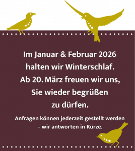 Im Januar & Februar 2026 halten wir Winterschlaf. Ab 20. März freuen wir uns, Sie wieder begrüßen zu dürfen. Anfragen können jederzeit gestellt werden - wir antworten in Kürze.